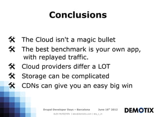 Conclusions

@ The Cloud isn't a magic bullet
@ The best benchmark is your own app,
   with replayed traffic.
@  Cloud providers differ a LOT
@ Storage can be complicated
@ CDNs can give you an easy big win

         Drupal Developer Days – Barcelona           June 16th 2012
                ALEX McFADYEN | alex@demotix.com | @a_c_m
 