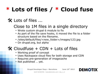 * Lots of files / * Cloud fuse
@ Lots of files ...
   Close to 1M files in a single directory
    ●
        Wrote custom drupal 6 module to fix
    ●
        As part of the file save hooks, it moved the file to a folder
        structure based on the filename.
    ●
        /sites/default/files/<new_folder>/images/123.jpg
    ●
        On drupal.org, but alpha

@ Cloudfuse + CDN + Lots of files
    ●
        Working proof of concept
    ●
        Uses Rackspace cloud files for both storage and CDN
    ●
        Requires pre-generation of imagecache
    ●
        Not published … yet.

                Drupal Developer Days – Barcelona           June 16th 2012
                       ALEX McFADYEN | alex@demotix.com | @a_c_m
 