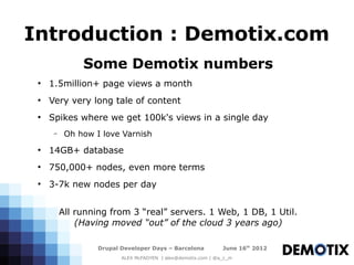 Introduction : Demotix.com
               Some Demotix numbers
 ●
     1.5million+ page views a month
 ●
     Very very long tale of content
 ●
     Spikes where we get 100k's views in a single day
      –    Oh how I love Varnish
 ●
     14GB+ database
 ●
     750,000+ nodes, even more terms
 ●
     3-7k new nodes per day


          All running from 3 “real” servers. 1 Web, 1 DB, 1 Util.
              (Having moved “out” of the cloud 3 years ago)

                   Drupal Developer Days – Barcelona           June 16th 2012
                          ALEX McFADYEN | alex@demotix.com | @a_c_m
 