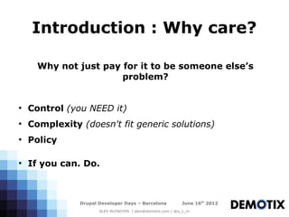 Introduction : Why care?

      Why not just pay for it to be someone else’s
                       problem?


●
    Control (you NEED it)
●
    Complexity (doesn't fit generic solutions)
●
    Policy

●
    If you can. Do.



               Drupal Developer Days – Barcelona           June 16th 2012
                      ALEX McFADYEN | alex@demotix.com | @a_c_m
 