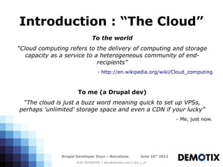 Introduction : “The Cloud”
                              To the world
“Cloud computing refers to the delivery of computing and storage
   capacity as a service to a heterogeneous community of end-
                             recipients”
                                 - http://en.wikipedia.org/wiki/Cloud_computing



                      To me (a Drupal dev)
 “The cloud is just a buzz word meaning quick to set up VPSs,
perhaps 'unlimited' storage space and even a CDN if your lucky”
                                                                           - Me, just now.




              Drupal Developer Days – Barcelona           June 16th 2012
                     ALEX McFADYEN | alex@demotix.com | @a_c_m
 