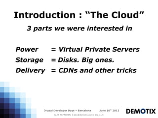 Introduction : “The Cloud”
  3 parts we were interested in


Power         = Virtual Private Servers
Storage       = Disks. Big ones.
Delivery = CDNs and other tricks




          Drupal Developer Days – Barcelona           June 16th 2012
                 ALEX McFADYEN | alex@demotix.com | @a_c_m
 