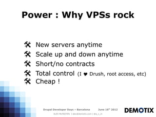 Power : Why VPSs rock


@   New servers anytime
@   Scale up and down anytime
@   Short/no contracts
@   Total control                (I Y Drush, root access, etc)
@   Cheap !



      Drupal Developer Days – Barcelona           June 16th 2012
             ALEX McFADYEN | alex@demotix.com | @a_c_m
 