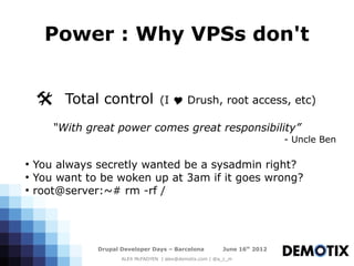 Power : Why VPSs don't


    @ Total control                 (I Y Drush, root access, etc)

       “With great power comes great responsibility”
                                                                            - Uncle Ben

●
    You always secretly wanted be a sysadmin right?
●
    You want to be woken up at 3am if it goes wrong?
●
    root@server:~# rm -rf /




               Drupal Developer Days – Barcelona           June 16th 2012
                      ALEX McFADYEN | alex@demotix.com | @a_c_m
 