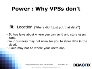 Power : Why VPSs don't


    @ Location            (Where did I just put that data?)

●
    EU has laws about where you can send and store users
    data.
●
    Your business may not allow for you to store data in the
    cloud.
●
    Cloud may not be where your users are.




                Drupal Developer Days – Barcelona           June 16th 2012
                       ALEX McFADYEN | alex@demotix.com | @a_c_m
 