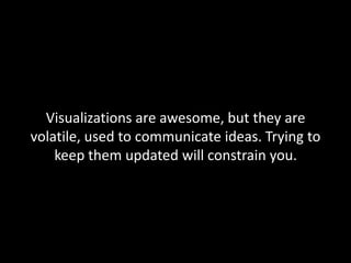 Visualizations are awesome, but they are
volatile, used to communicate ideas. Trying to
keep them updated will constrain you.

 