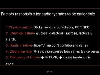Factors responsible for carbohydrates to be cariogenic
1.Physical nature- Sticky, solid carbohydrates, REFINED.
2. Chemical nature- glucose, galactose, sucrose, lactose &
starch.
3. Route of intake- tube/IV line don’t contribute to caries
4. Clearance rate-  salivation causes less caries & vice versa
5. Frequency of intake-  INTAKE,  caries incidence is
more
Dr. Ram
 