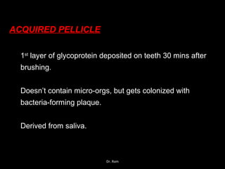ACQUIRED PELLICLE
1st
layer of glycoprotein deposited on teeth 30 mins after
brushing.
Doesn’t contain micro-orgs, but gets colonized with
bacteria-forming plaque.
Derived from saliva.
Dr. Ram
 