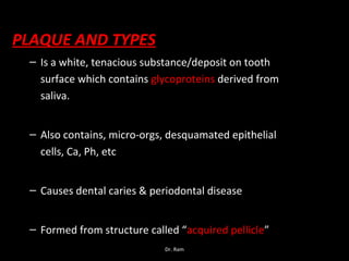 PLAQUE AND TYPES
– Is a white, tenacious substance/deposit on tooth
surface which contains glycoproteins derived from
saliva.
– Also contains, micro-orgs, desquamated epithelial
cells, Ca, Ph, etc
– Causes dental caries & periodontal disease
– Formed from structure called “acquired pellicle”
Dr. Ram
 
