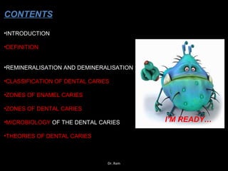 •INTRODUCTION
•DEFINITION
•REMINERALISATION AND DEMINERALISATION
•CLASSIFICATION OF DENTAL CARIES
•ZONES OF ENAMEL CARIES
•ZONES OF DENTAL CARIES
•MICROBIOLOGY OF THE DENTAL CARIES
•THEORIES OF DENTAL CARIES
CONTENTS
I’M READY…
Dr. Ram
 