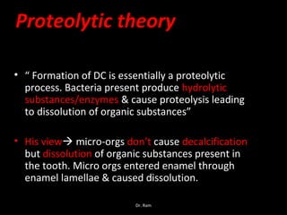 Proteolytic theory
• “ Formation of DC is essentially a proteolytic
process. Bacteria present produce hydrolytic
substances/enzymes & cause proteolysis leading
to dissolution of organic substances”
• His view micro-orgs don’t cause decalcification
but dissolution of organic substances present in
the tooth. Micro orgs entered enamel through
enamel lamellae & caused dissolution.
Dr. Ram
 