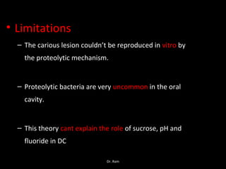 • Limitations
– The carious lesion couldn’t be reproduced in vitro by
the proteolytic mechanism.
– Proteolytic bacteria are very uncommon in the oral
cavity.
– This theory cant explain the role of sucrose, pH and
fluoride in DC
Dr. Ram
 