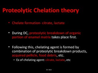 Proteolytic Chelation theory
• Chelate formation- citrate, lactate
• During DC, proteolytic breakdown of organic
portion of enamel matrix takes place first.
• Following this, chelating agent is formed by
combination of proteolytic breakdown products,
acquired pellicle, food debris, etc.
– Ex of chelating agent: citrate, lactate, etc
Dr. Ram
 