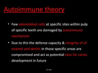 Autoimmune theory
• Few odontoblast cells at specific sites within pulp
of specific teeth are damaged by autoimmune
mechanism
• Due to this the defense capacity & integrity of of
enamel and dentin in those specific areas are
compromised and act as potential sites for caries
development in future
Dr. Ram
 