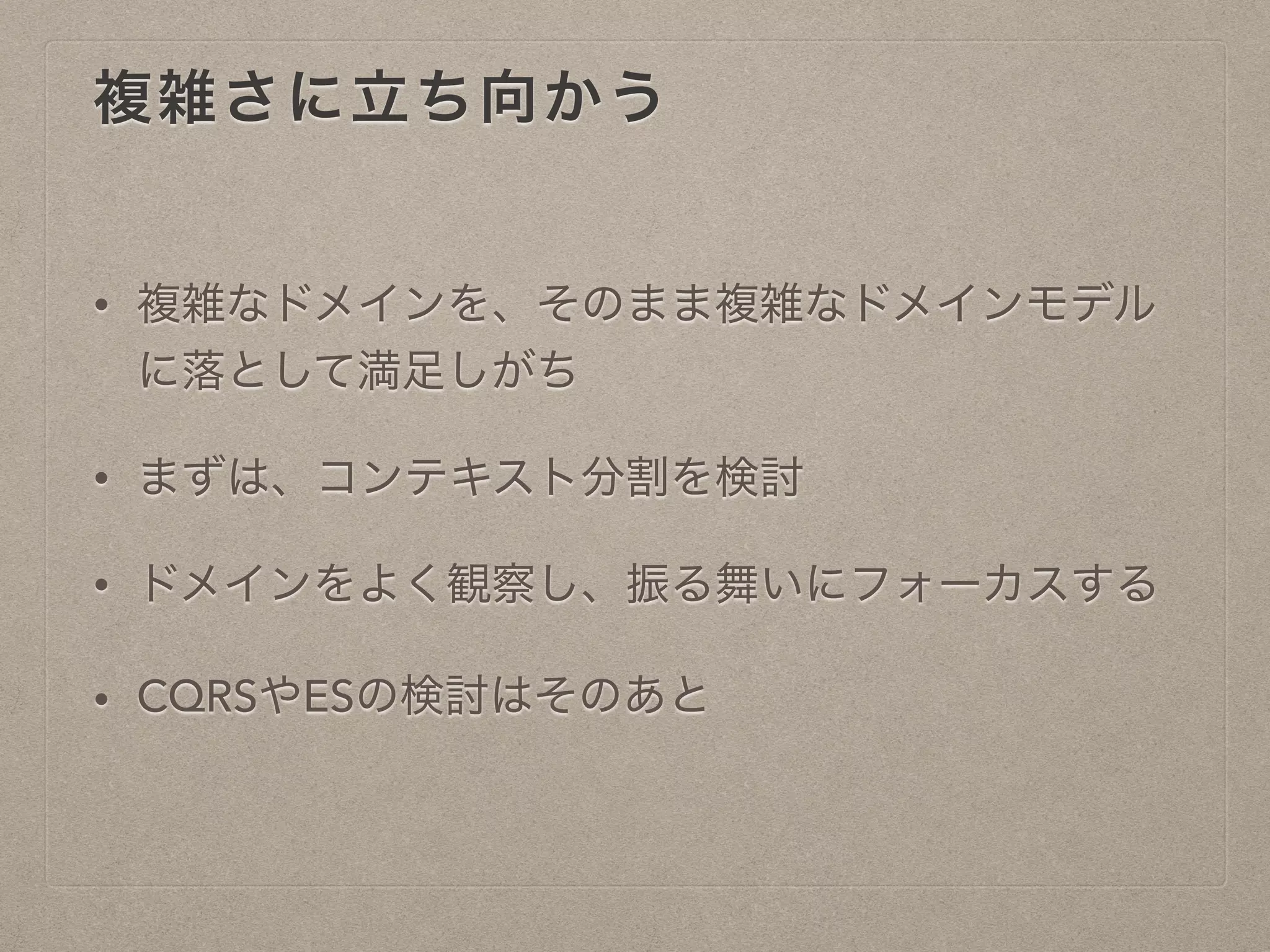 複雑さに立ち向かう
• 複雑なドメインを、そのまま複雑なドメインモデル
に落として満足しがち
• まずは、コンテキスト分割を検討
• ドメインをよく観察し、振る舞いにフォーカスする
• CQRSやESの検討はそのあと
 