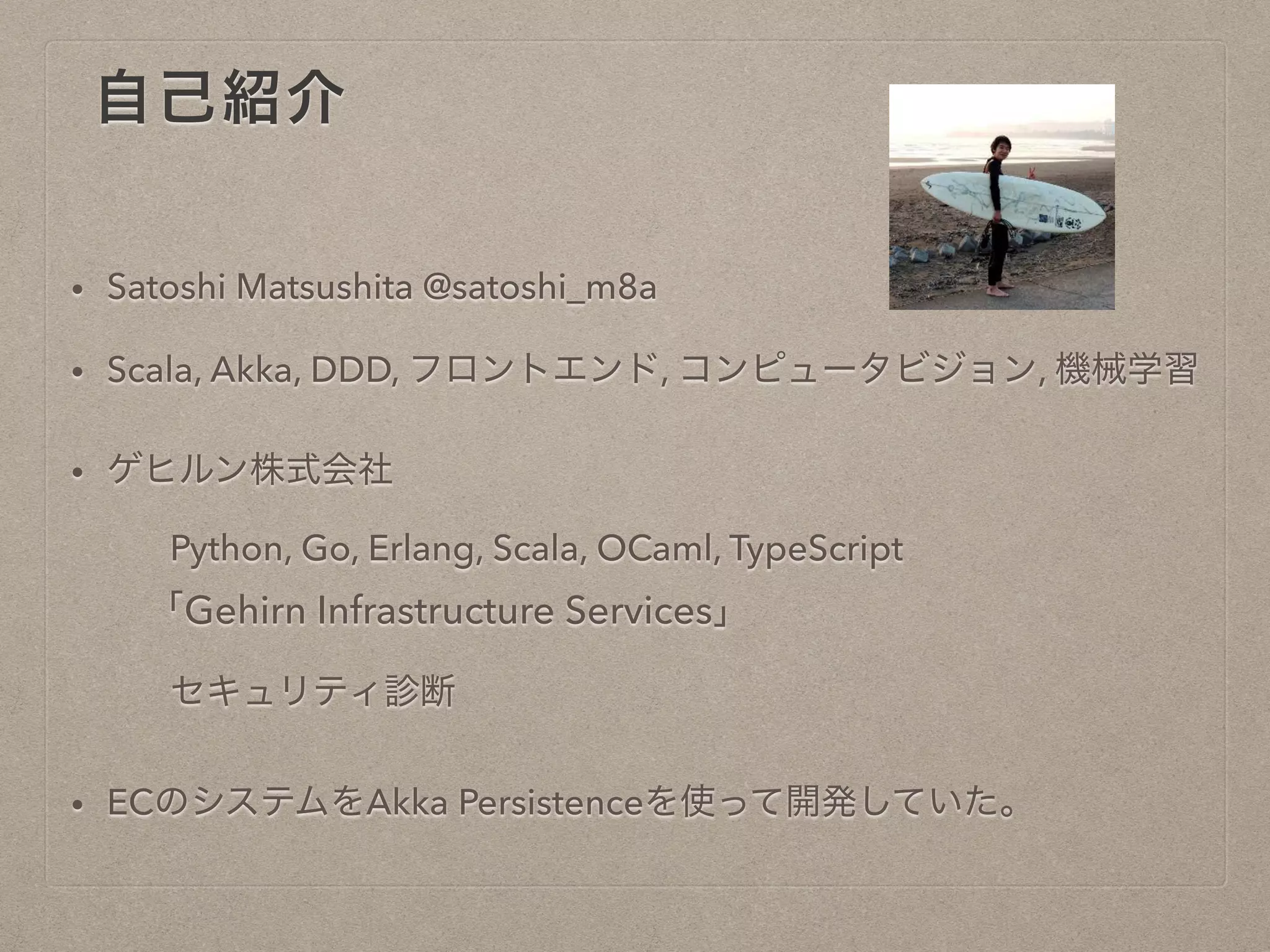 自己紹介
• Satoshi Matsushita @satoshi_m8a
• Scala, Akka, DDD, フロントエンド, コンピュータビジョン, 機械学
習
• ゲヒルン株式会社
Python, Go, Erlang, Scala, OCaml, TypeScript
「Gehirn Infrastructure Services」
セキュリティ診断
• ECのシステムをAkka Persistenceを使って開発していた。
 