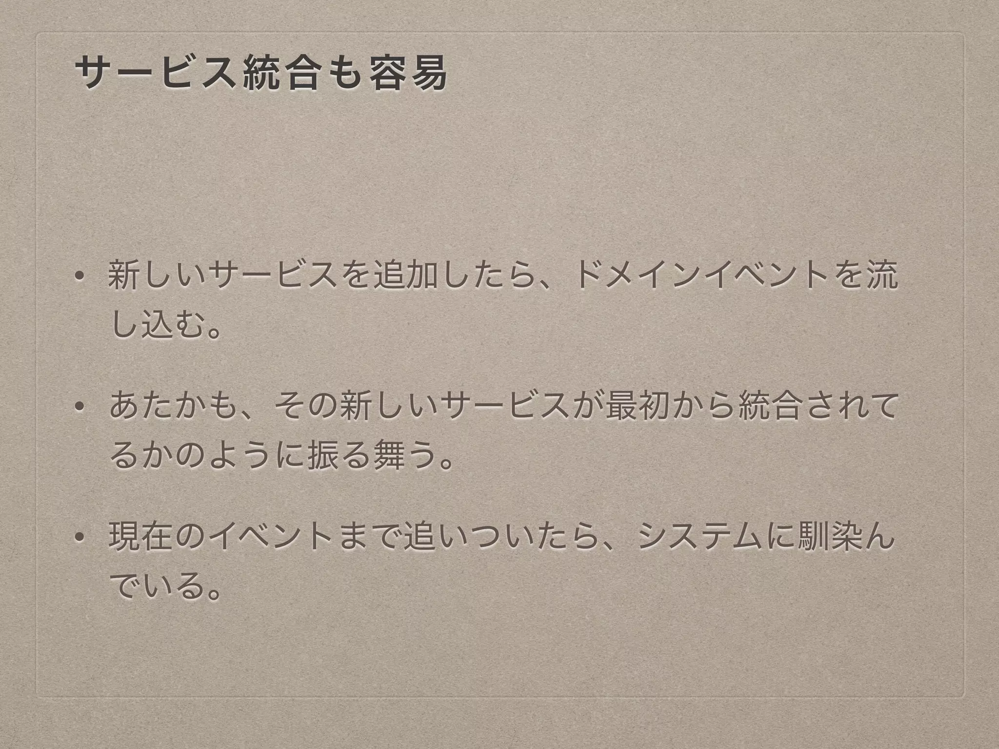 サービス統合も容易
• 新しいサービスを追加したら、ドメインイベントを流
し込む。
• あたかも、その新しいサービスが最初から統合されて
るかのように振る舞う。
• 現在のイベントまで追いついたら、システムに馴染ん
でいる。
 