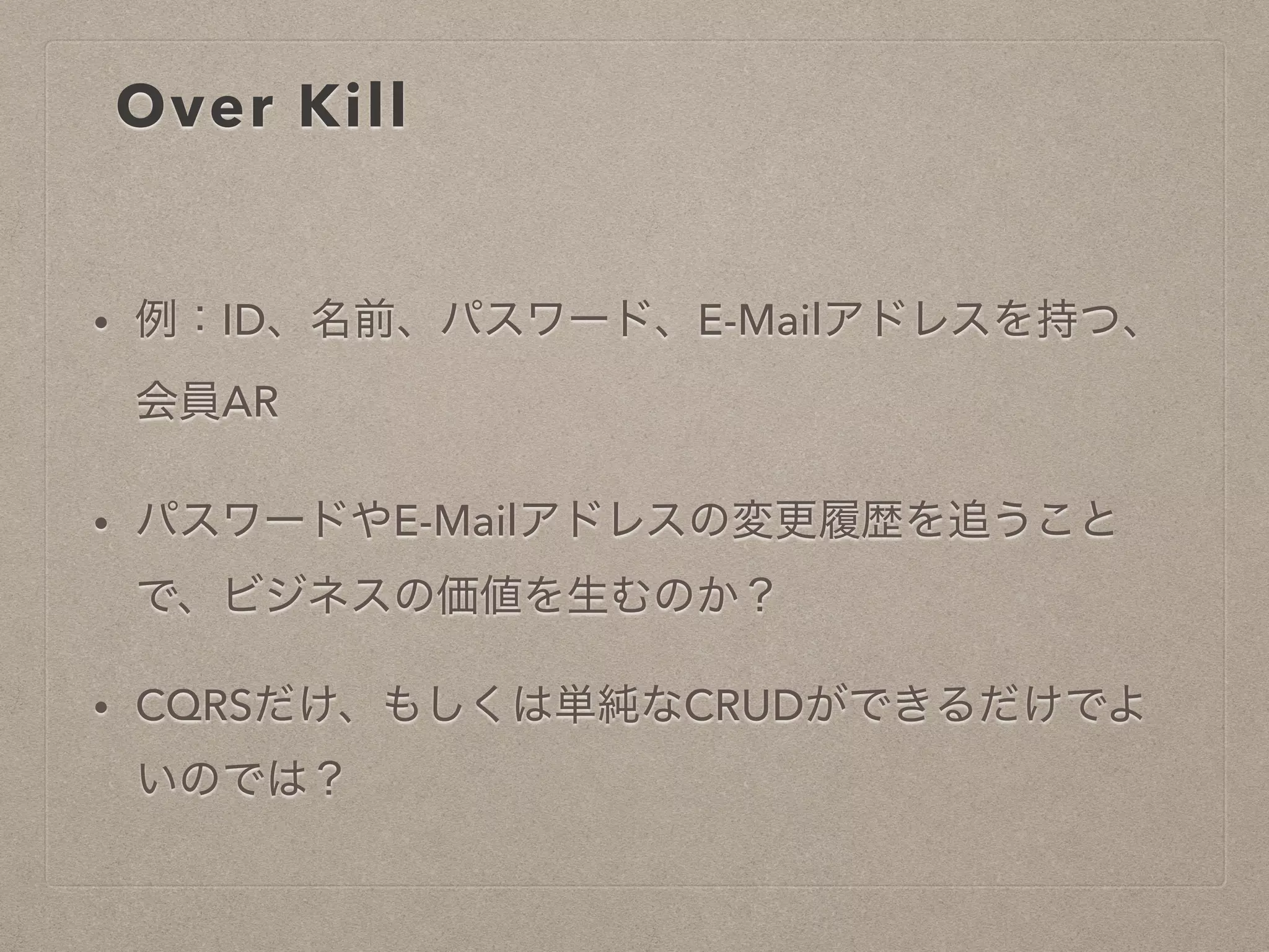Over Kill
• 例：ID、名前、パスワード、E-Mailアドレスを持つ、
会員AR
• パスワードやE-Mailアドレスの変更履歴を追うことで
、ビジネスの価値を生むのか？
• CQRSだけ、もしくは単純なCRUDができるだけでよ
いのでは？
 