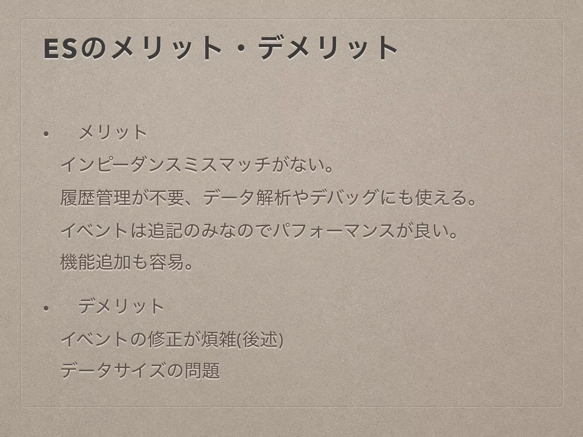 ESのメリット・デメリット
• メリット
インピーダンスミスマッチがない。
履歴管理が不要、データ解析やデバッグにも使える。
イベントは追記のみなのでパフォーマンスが良い。
機能追加も容易。
• デメリット
イベントの修正が煩雑(後述)
データサイズの問題
 