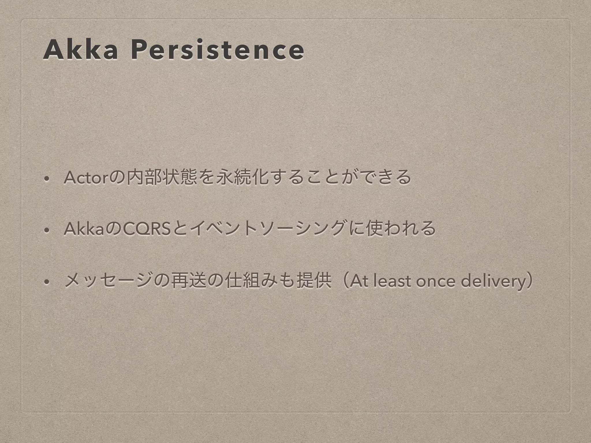 Akka Persistence
• Actorの内部状態を永続化することができる
• AkkaのCQRSとイベントソーシングに使われる
• メッセージの再送の仕組みも提供（At least once delivery）
 