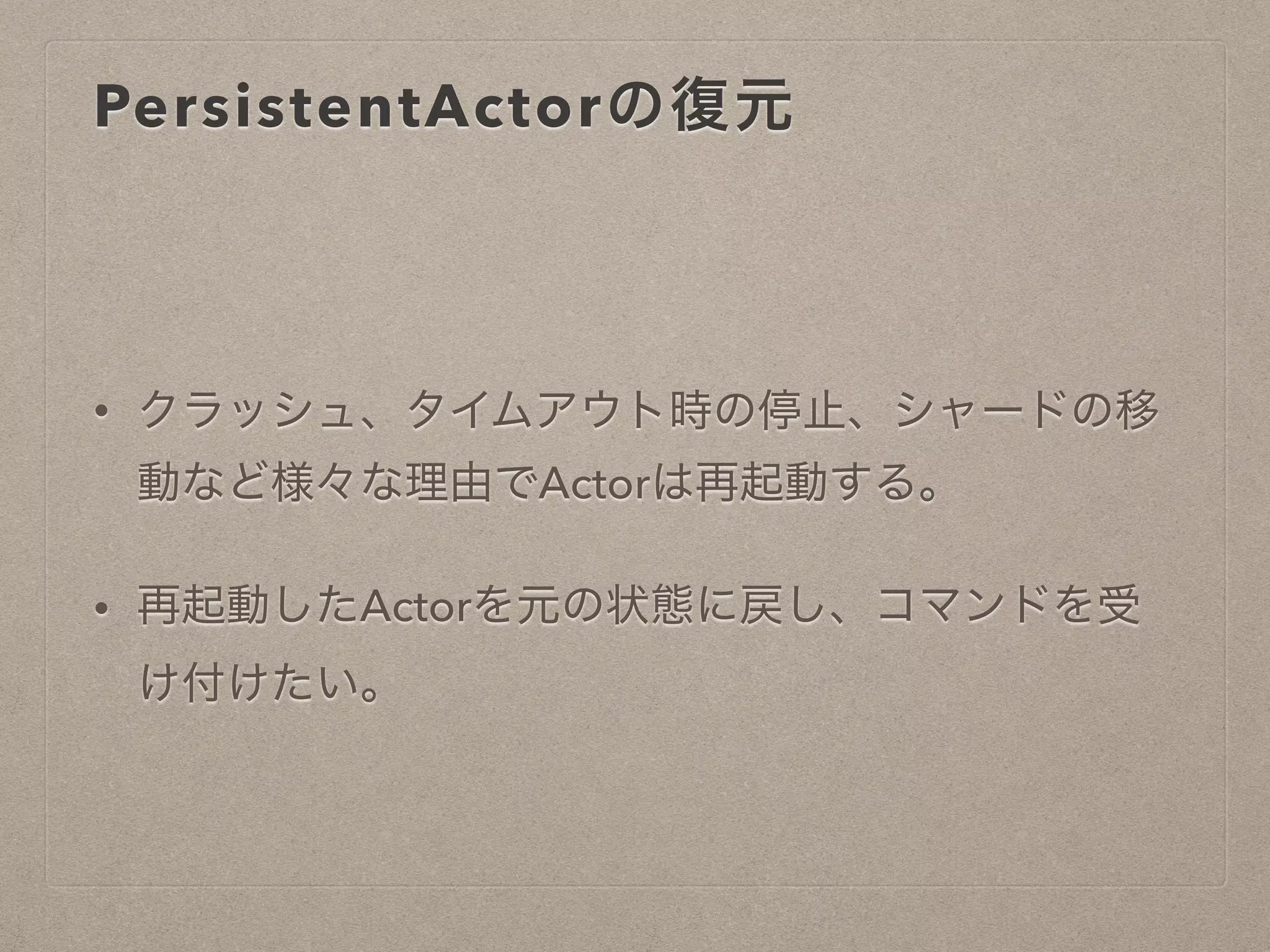PersistentActorの復元
• クラッシュ、タイムアウト時の停止、シャードの移
動など様々な理由でActorは再起動する。
• 再起動したActorを元の状態に戻し、コマンドを受
け付けたい。
 