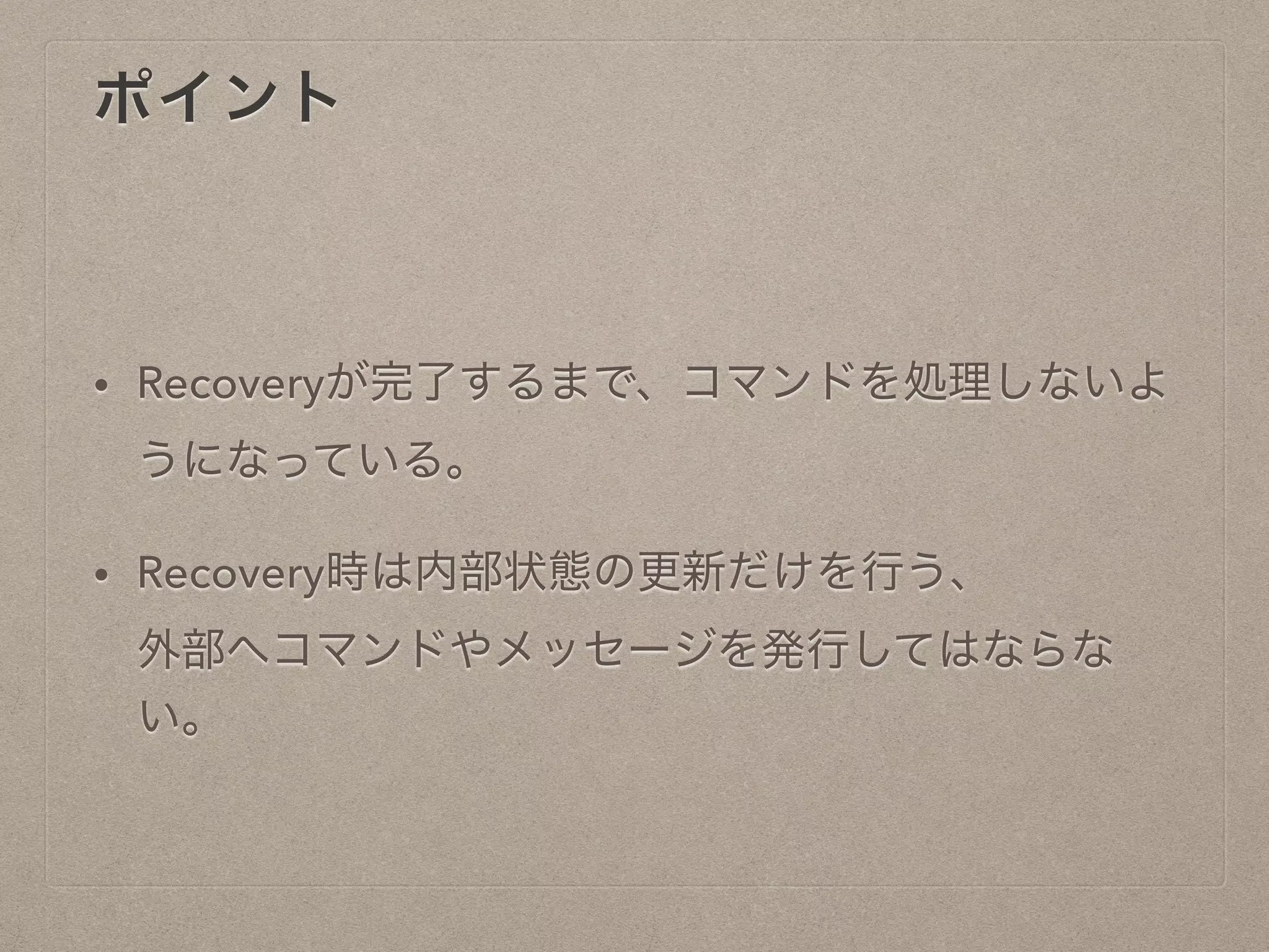 ポイント
• Recoveryが完了するまで、コマンドを処理しないよ
うになっている。
• Recovery時は内部状態の更新だけを行う、
外部へコマンドやメッセージを発行してはならない
。
 