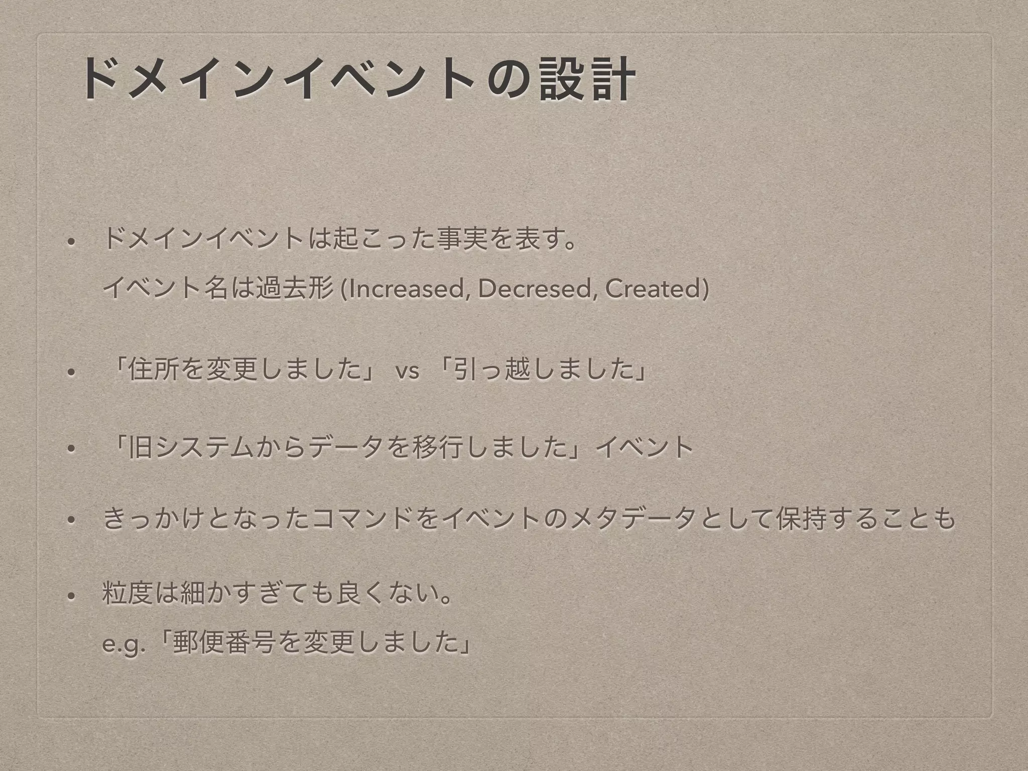 ドメインイベントの設計
• ドメインイベントは起こった事実を表す。
イベント名は過去形 (Increased, Decresed, Created)
• 「住所を変更しました」 vs 「引っ越しました」
• 「旧システムからデータを移行しました」イベント
• きっかけとなったコマンドをイベントのメタデータとして保持することも
• 粒度は細かすぎても良くない。
e.g.「郵便番号を変更しました」
 