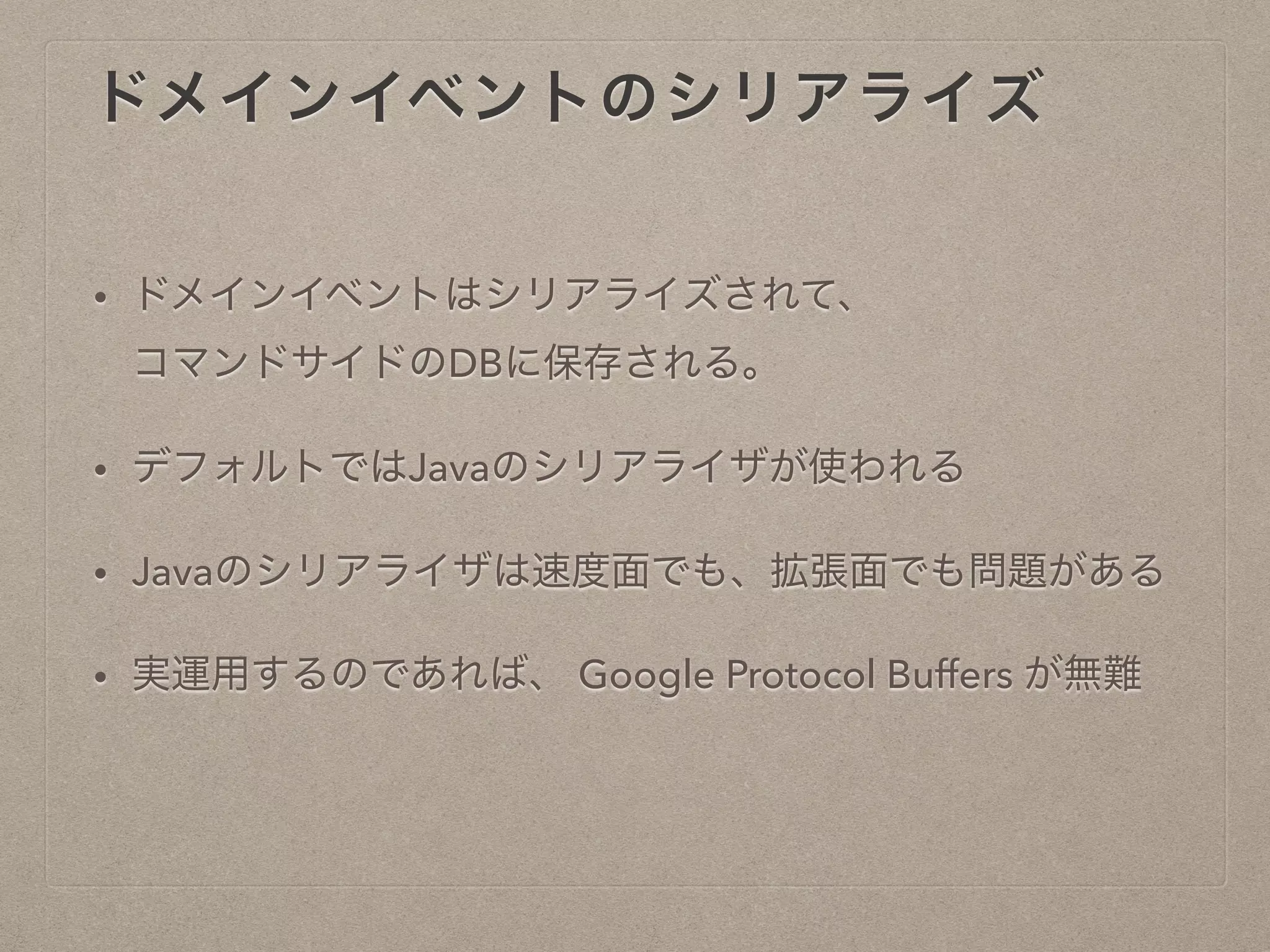 ドメインイベントのシリアライズ
• ドメインイベントはシリアライズされて、
コマンドサイドのDBに保存される。
• デフォルトではJavaのシリアライザが使われる
• Javaのシリアライザは速度面でも、拡張面でも問題がある
• 実運用するのであれば、 Google Protocol Buffers が無難
 