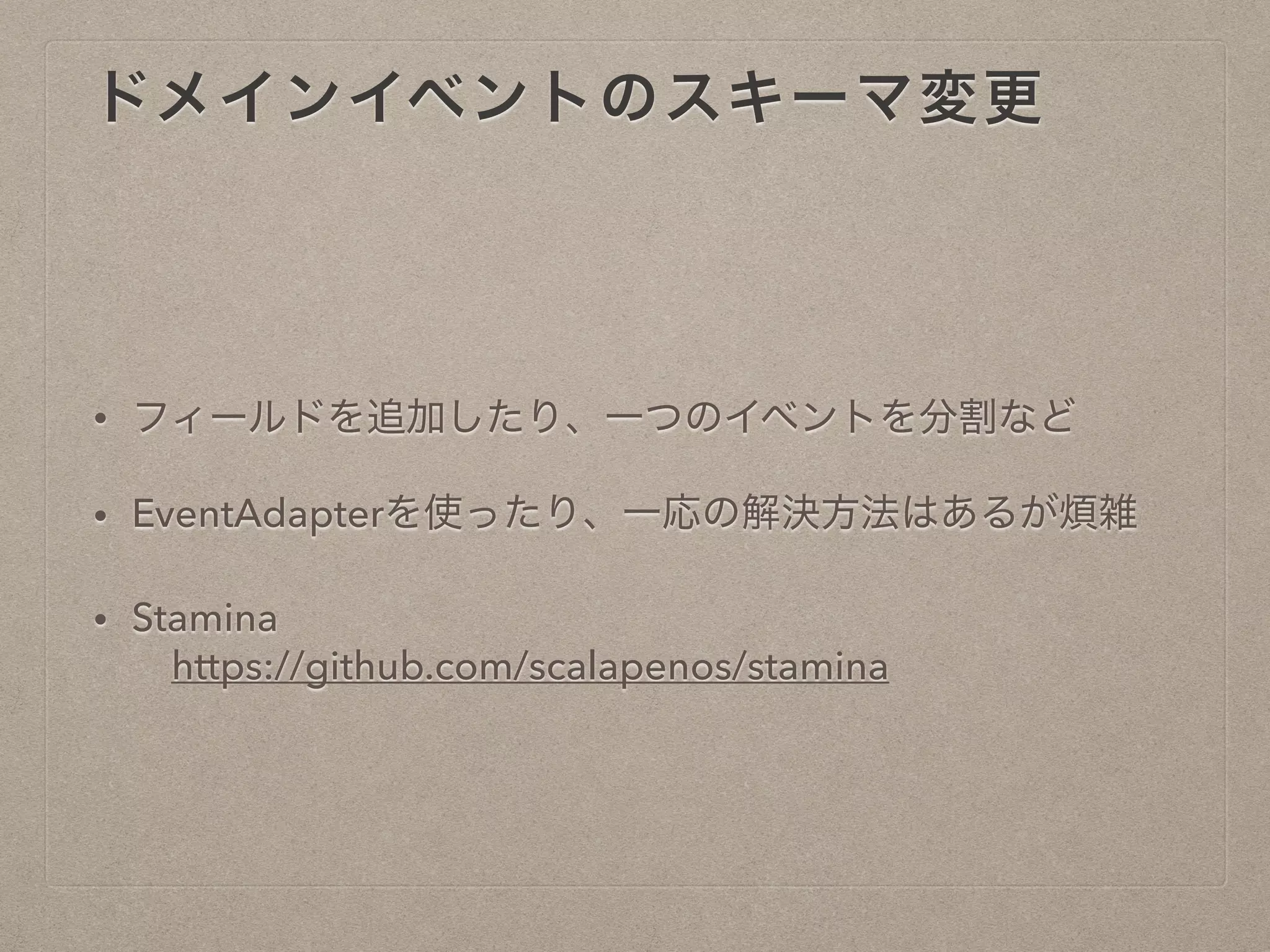 ドメインイベントのスキーマ変更
• フィールドを追加したり、一つのイベントを分割など
• EventAdapterを使ったり、一応の解決方法はあるが煩雑
• Stamina
https://github.com/scalapenos/stamina
 