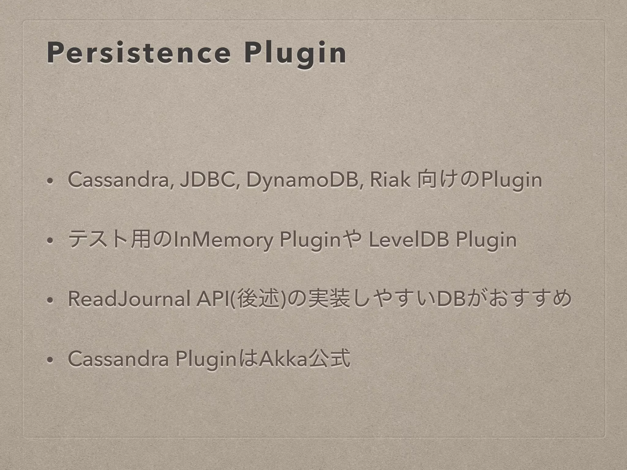 Persistence Plugin
• Cassandra, JDBC, DynamoDB, Riak 向けのPlugin
• テスト用のInMemory Pluginや LevelDB Plugin
• ReadJournal API(後述)の実装しやすいDBがおすすめ
• Cassandra PluginはAkka公式
 