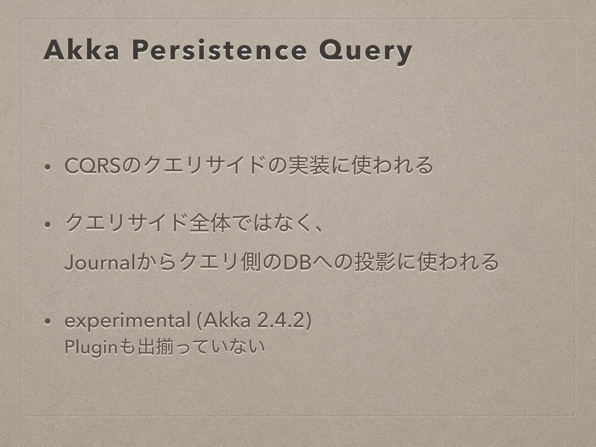 Akka Persistence Query
• CQRSのクエリサイドの実装に使われる
• クエリサイド全体ではなく、
Journalからクエリ側のDBへの投影に使われる
• experimental (Akka 2.4.2)
Pluginも出揃っていない
 