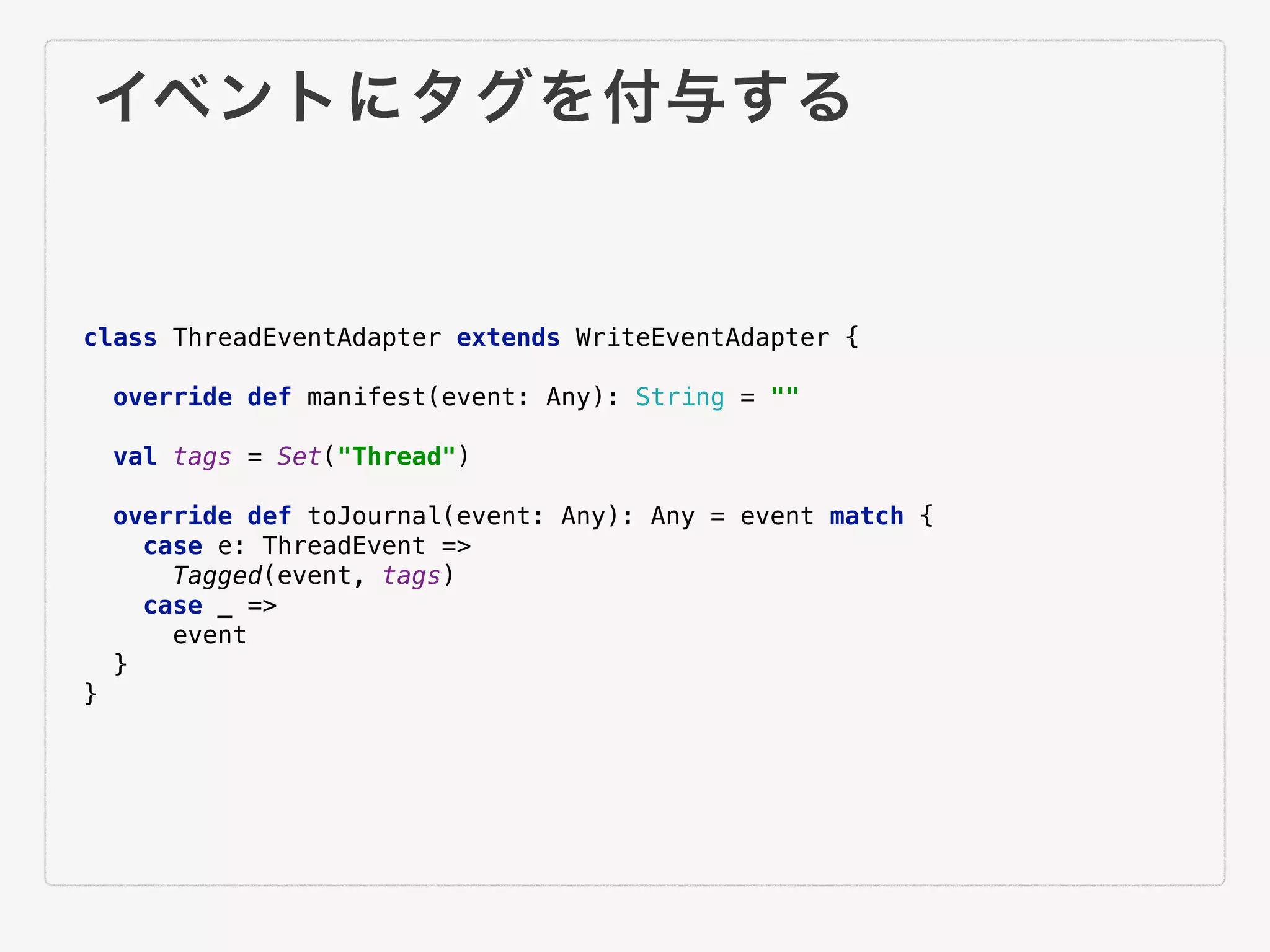 イベントにタグを付与する
class ThreadEventAdapter extends WriteEventAdapter {
override def manifest(event: Any): String = ""
val tags = Set("Thread")
override def toJournal(event: Any): Any = event match {
case e: ThreadEvent =>
Tagged(event, tags)
case _ =>
event
}
}
 