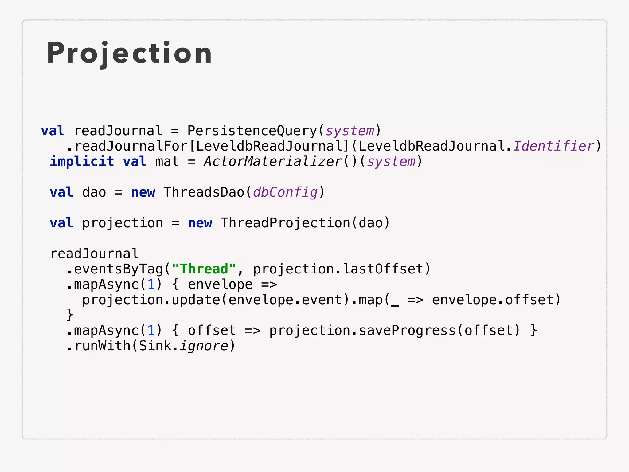 Projection
val readJournal = PersistenceQuery(system)
.readJournalFor[LeveldbReadJournal](LeveldbReadJournal.Identifier)
implicit val mat = ActorMaterializer()(system)
val dao = new ThreadsDao(dbConfig)
val projection = new ThreadProjection(dao)
readJournal
.eventsByTag("Thread", projection.lastOffset)
.mapAsync(1) { envelope =>
projection.update(envelope.event).map(_ => envelope.offset)
}
.mapAsync(1) { offset => projection.saveProgress(offset) }
.runWith(Sink.ignore)
 