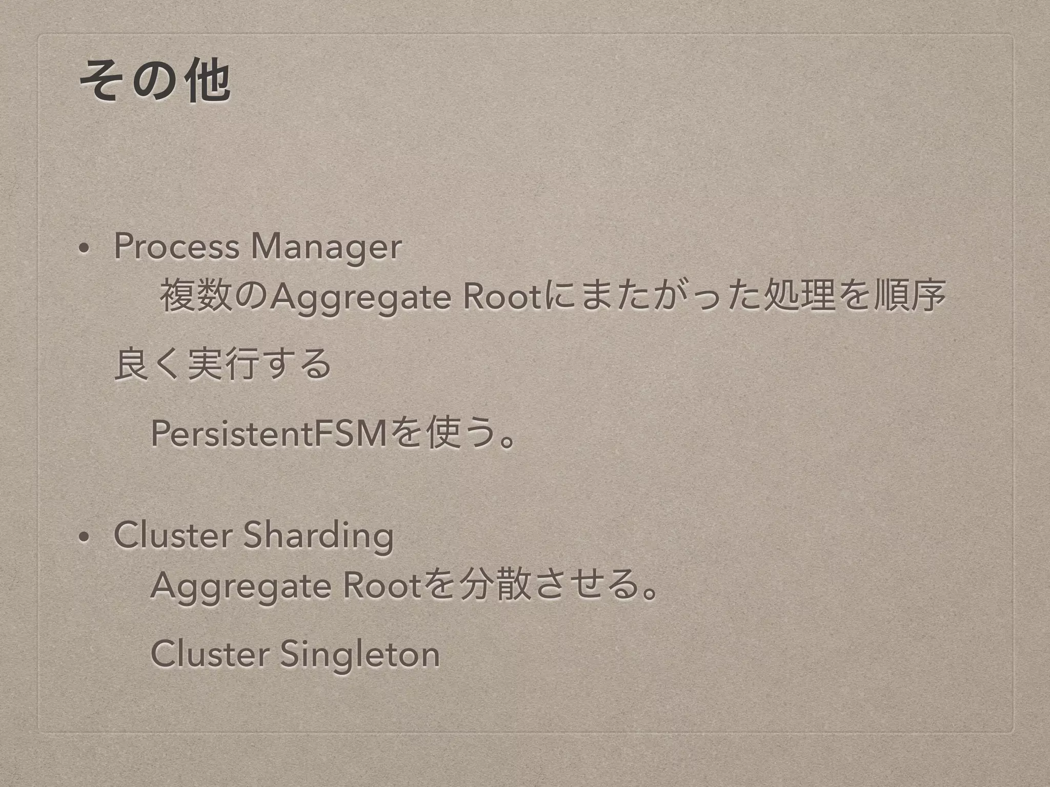 その他
• Process Manager
複数のAggregate Rootにまたがった処理を順序
良く実行する
PersistentFSMを使う。
• Cluster Sharding
Aggregate Rootを分散させる。
Cluster Singleton
 
