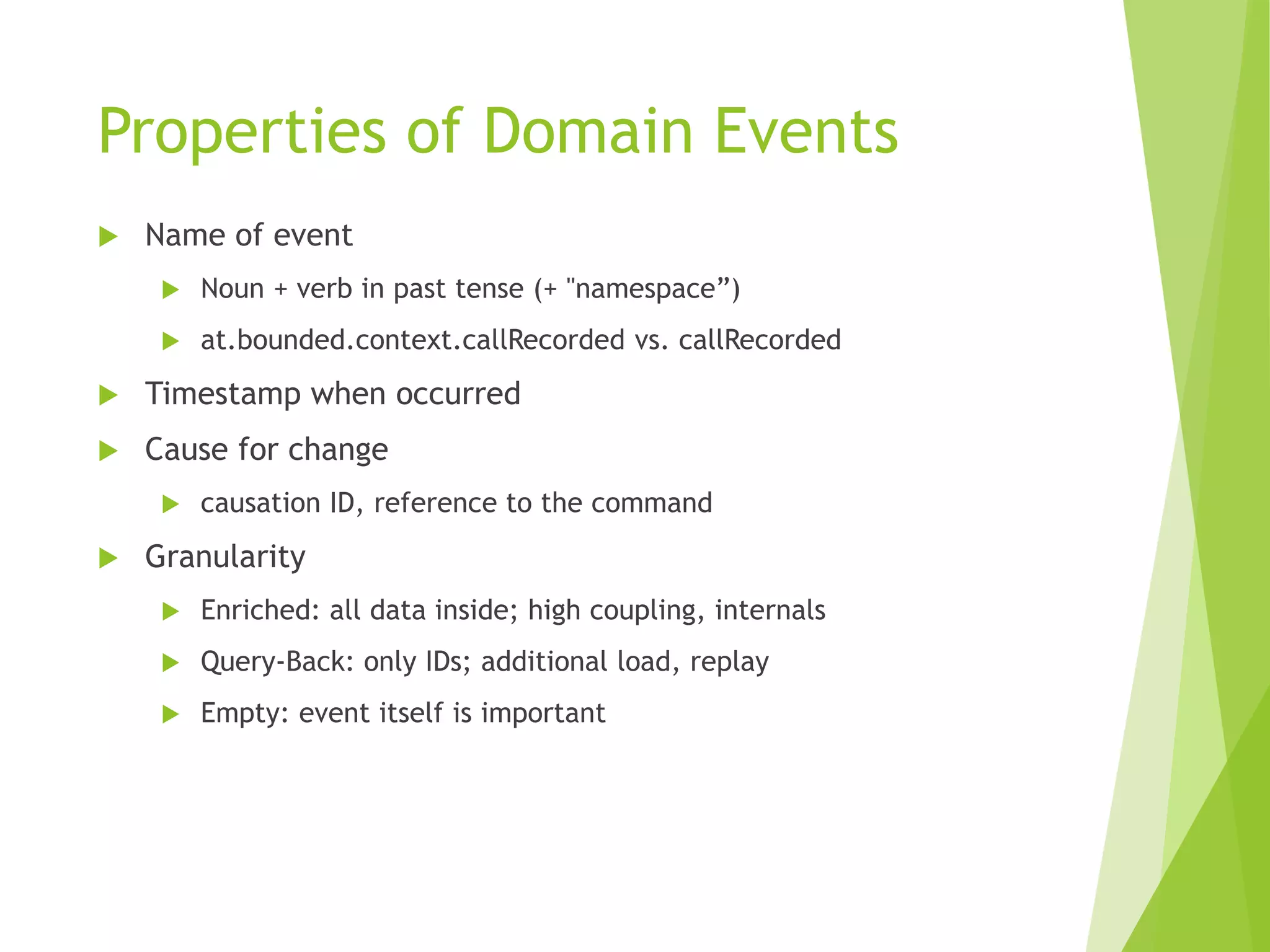 Properties of Domain Events
 Name of event
 Noun + verb in past tense (+ "namespace”)
 at.bounded.context.callRecorded vs. callRecorded
 Timestamp when occurred
 Cause for change
 causation ID, reference to the command
 Granularity
 Enriched: all data inside; high coupling, internals
 Query-Back: only IDs; additional load, replay
 Empty: event itself is important
 