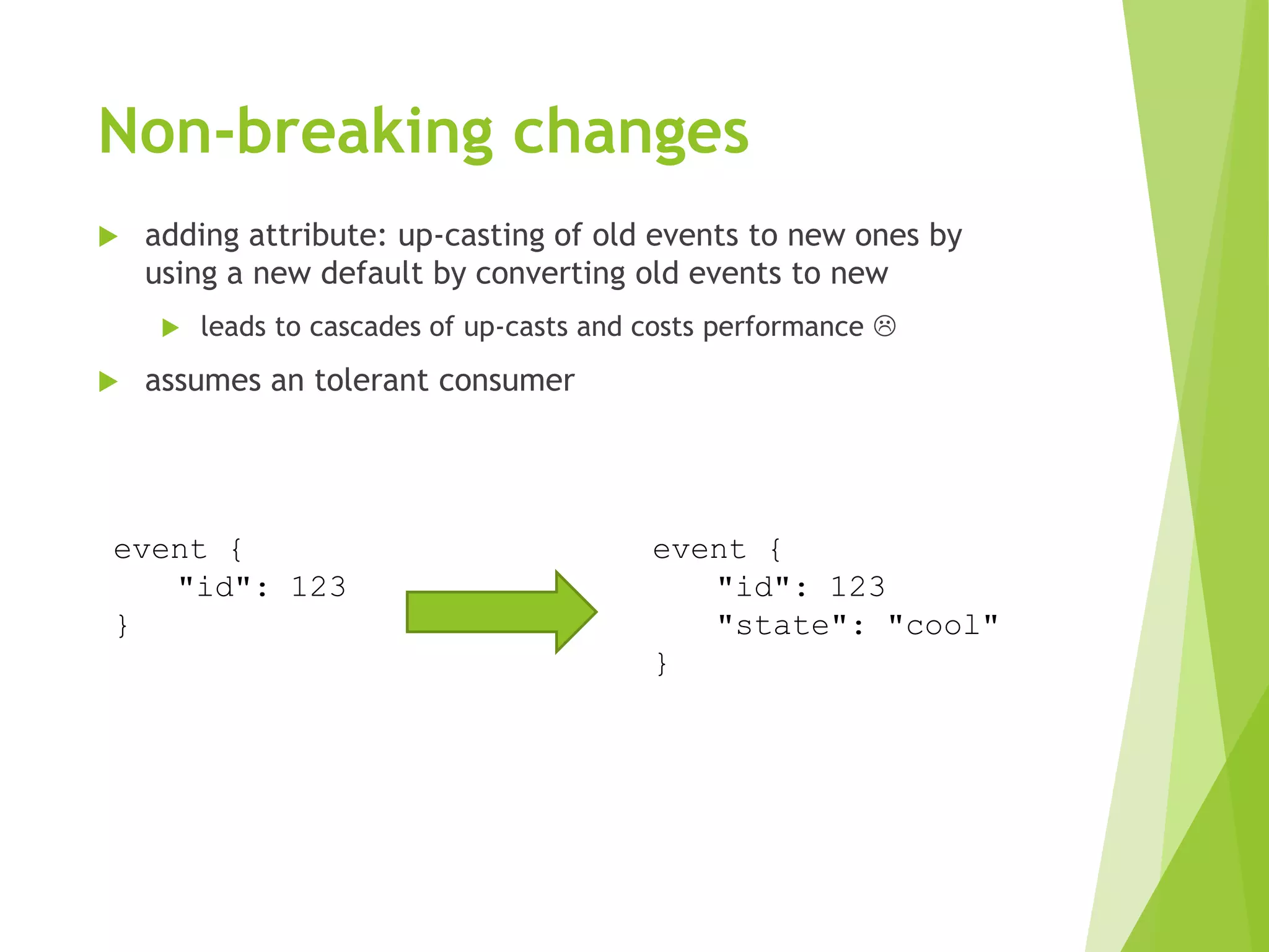 Non-breaking changes
 adding attribute: up-casting of old events to new ones by
using a new default by converting old events to new
 leads to cascades of up-casts and costs performance 
 assumes an tolerant consumer
event {
"id": 123
}
event {
"id": 123
"state": "cool"
}
 