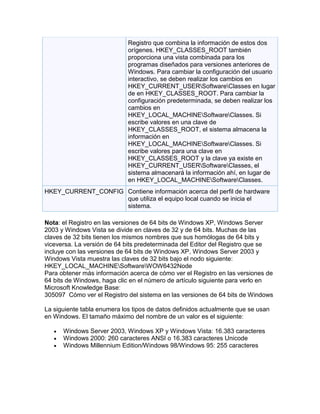 Registro que combina la información de estos dos
                             orígenes. HKEY_CLASSES_ROOT también
                             proporciona una vista combinada para los
                             programas diseñados para versiones anteriores de
                             Windows. Para cambiar la configuración del usuario
                             interactivo, se deben realizar los cambios en
                             HKEY_CURRENT_USERSoftwareClasses en lugar
                             de en HKEY_CLASSES_ROOT. Para cambiar la
                             configuración predeterminada, se deben realizar los
                             cambios en
                             HKEY_LOCAL_MACHINESoftwareClasses. Si
                             escribe valores en una clave de
                             HKEY_CLASSES_ROOT, el sistema almacena la
                             información en
                             HKEY_LOCAL_MACHINESoftwareClasses. Si
                             escribe valores para una clave en
                             HKEY_CLASSES_ROOT y la clave ya existe en
                             HKEY_CURRENT_USERSoftwareClasses, el
                             sistema almacenará la información ahí, en lugar de
                             en HKEY_LOCAL_MACHINESoftwareClasses.
HKEY_CURRENT_CONFIG Contiene información acerca del perfil de hardware
                    que utiliza el equipo local cuando se inicia el
                    sistema.

Nota: el Registro en las versiones de 64 bits de Windows XP, Windows Server
2003 y Windows Vista se divide en claves de 32 y de 64 bits. Muchas de las
claves de 32 bits tienen los mismos nombres que sus homólogas de 64 bits y
viceversa. La versión de 64 bits predeterminada del Editor del Registro que se
incluye con las versiones de 64 bits de Windows XP, Windows Server 2003 y
Windows Vista muestra las claves de 32 bits bajo el nodo siguiente:
HKEY_LOCAL_MACHINESoftwareWOW6432Node
Para obtener más información acerca de cómo ver el Registro en las versiones de
64 bits de Windows, haga clic en el número de artículo siguiente para verlo en
Microsoft Knowledge Base:
305097 Cómo ver el Registro del sistema en las versiones de 64 bits de Windows

La siguiente tabla enumera los tipos de datos definidos actualmente que se usan
en Windows. El tamaño máximo del nombre de un valor es el siguiente:

      Windows Server 2003, Windows XP y Windows Vista: 16.383 caracteres
      Windows 2000: 260 caracteres ANSI o 16.383 caracteres Unicode
      Windows Millennium Edition/Windows 98/Windows 95: 255 caracteres
 