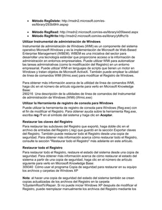 Método RegDelete: http://msdn2.microsoft.com/es-
      es/library/293bt9hh.aspxp

      Método RegRead: http://msdn2.microsoft.com/es-es/library/x05fawxd.aspx
      Método RegWrite:http://msdn2.microsoft.com/es-es/library/yfdfhz1b
Utilizar Instrumental de administración de Windows
Instrumental de administración de Windows (WMI) es un componente del sistema
operativo Microsoft Windows y es la implementación de Microsoft de Web-Based
Enterprise Management (WBEM). WBEM es una iniciativa del sector para
desarrollar una tecnología estándar que proporcione acceso a la información de
administración en entornos empresariales. Puede utilizar WMI para automatizar
las tareas administrativas (como la modificación del Registro) en un entorno
empresarial. Puede utilizar WMI en lenguajes de scripts que tienen un motor en
Windows y tratan objetos de Microsoft ActiveX. También puede emplear la utilidad
de línea de comandos WMI (Wmic.exe) para modificar el Registro de Windows.

Para obtener más información acerca de la utilidad de línea de comandos WMI,
haga clic en el número de artículo siguiente para verlo en Microsoft Knowledge
Base:
290216 Una descripción de la utilidades de línea de comandos del Instrumental
de administración de Windows (WMI) (Wmic.exe)
Utilizar la Herramienta de registro de consola para Windows
Puede utilizar la herramienta de registro de consola para Windows (Reg.exe) con
el fin de modificar el Registro. Para obtener ayuda sobre la herramienta Reg.exe,
escriba reg /? en el símbolo del sistema y haga clic en Aceptar.

Restaurar las claves del Registro
Para restaurar las subclaves del Registro que exportó, haga doble clic en el
archivo de entradas del Registro (.reg) que guardó en la sección Exportar claves
del Registro. También puede restaurar todo el Registro desde una copia de
seguridad. Para obtener más información acerca cómo restaurar todo el Registro,
consulte la sección "Restaurar todo el Registro" más adelante en este artículo.

Restaurar todo el Registro
Para restaurar todo el Registro, restaure el estado del sistema desde una copia de
seguridad. Para obtener más información acerca de cómo restaurar el estado del
sistema a partir de una copia de seguridad, haga clic en el número de artículo
siguiente para verlo en Microsoft Knowledge Base:
309340 Cómo usar el programa Copia de seguridad para restaurar en su equipo
los archivos y carpetas de Windows XP

Nota: al hacer una copia de seguridad del estado del sistema también se crean
copias actualizadas de los archivos del Registro en la carpeta
%SystemRoot%Repair. Si no puede iniciar Windows XP después de modificar el
Registro, puede reemplazar manualmente los archivos del Registro mediante los
 
