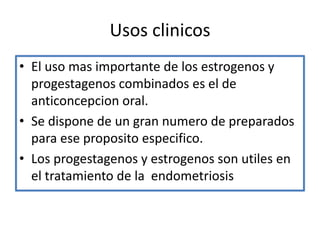 Usos clinicos
• El uso mas importante de los estrogenos y
  progestagenos combinados es el de
  anticoncepcion oral.
• Se dispone de un gran numero de preparados
  para ese proposito especifico.
• Los progestagenos y estrogenos son utiles en
  el tratamiento de la endometriosis
 