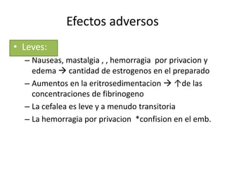Efectos adversos
• Leves:
  – Nauseas, mastalgia , , hemorragia por privacion y
    edema  cantidad de estrogenos en el preparado
  – Aumentos en la eritrosedimentacion  ↑de las
    concentraciones de fibrinogeno
  – La cefalea es leve y a menudo transitoria
  – La hemorragia por privacion *confision en el emb.
 
