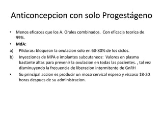 Anticoncepcion con solo Progestágeno
• Menos eficaces que los A. Orales combinados. Con eficacia teorica de
  99%.
• MdA:
a) Pildoras: bloquean la ovulacion solo en 60-80% de los ciclos.
b) Inyecciones de MPA e implantes subcutaneos: Valores en plasma
   bastante altas para prevenir la ovulacion en todas las pacientes. , tal vez
   disminuyendo la frecuencia de liberacion intermitente de GnRH
•  Su principal accion es producir un moco cervical espeso y viscoso 18-20
   horas despues de su administracion.
 