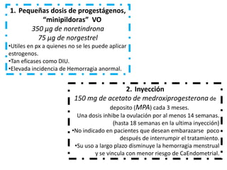 1. Pequeñas dosis de progestágenos,
         “minipildoras” VO
      350 μg de noretindrona
        75 μg de norgestrel
•Utiles en px a quienes no se les puede aplicar
estrogenos.
•Tan eficases como DIU.
•Elevada incidencia de Hemorragia anormal.


                                         2. Inyección
                          150 mg de acetato de medroxiprogesterona de
                                    deposito (MPA) cada 3 meses.
                           Una dosis inhibe la ovulación por al menos 14 semanas.
                                          (hasta 18 semanas en la ultima inyección)
                         •No indicado en pacientes que desean embarazarse poco
                                             después de interrumpir el tratamiento.
                          •Su uso a largo plazo disminuye la hemorragia menstrual
                                  y se vincula con menor riesgo de CaEndometrial.
 