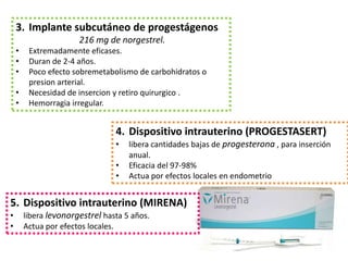 3. Implante subcutáneo de progestágenos
                       216 mg de norgestrel.
    •    Extremadamente eficases.
    •    Duran de 2-4 años.
    •    Poco efecto sobremetabolismo de carbohidratos o
         presion arterial.
    •    Necesidad de insercion y retiro quirurgico .
    •    Hemorragia irregular.


                                 4. Dispositivo intrauterino (PROGESTASERT)
                                 •   libera cantidades bajas de progesterona , para inserción
                                     anual.
                                 •   Eficacia del 97-98%
                                 •   Actua por efectos locales en endometrio


5. Dispositivo intrauterino (MIRENA)
•       libera levonorgestrel hasta 5 años.
•       Actua por efectos locales.
 