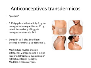Anticonceptivos transdermicos
• “parches”

• 0.750 μg de etinilestradiol y 6 μg de
  norelgestromina que liberan 20 μg
  de etinilestradiol y 150 μg de
  norelgestromina cada 24 h

• Duración de 7 días. Se utilizan
  durante 3 semanas y se descansa 1.

• MdA induce niveles altos de
  Estrógenos y progesterona e inhibe
  las gonadotropinas y ovulacion por
  retroalimentacion negativa.
  Modifica el moco cervical.
 