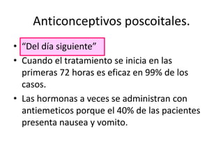 Anticonceptivos poscoitales.
• “Del día siguiente”
• Cuando el tratamiento se inicia en las
  primeras 72 horas es eficaz en 99% de los
  casos.
• Las hormonas a veces se administran con
  antiemeticos porque el 40% de las pacientes
  presenta nausea y vomito.
 