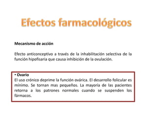 Mecanismo de acción

Efecto anticonceptivo a través de la inhabilitación selectiva de la
función hipofisaria que causa inhibición de la ovulación.


• Ovario
El uso crónico deprime la función ovárica. El desarrollo folicular es
mínimo. Se tornan mas pequeños. La mayoría de las pacientes
retorna a los patrones normales cuando se suspenden los
fármacos.
 
