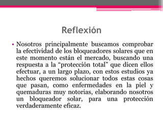 Reflexión
• Nosotros principalmente buscamos comprobar
la efectividad de los bloqueadores solares que en
este momento están el mercado, buscando una
respuesta a la “protección total” que dicen ellos
efectuar, a un largo plazo, con estos estudios ya
hechos queremos solucionar todos estas cosas
que pasan, como enfermedades en la piel y
quemaduras muy notorias, elaborando nosotros
un bloqueador solar, para una protección
verdaderamente eficaz.

 
