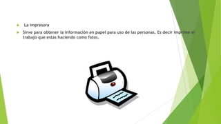 


La impresora
Sirve para obtener la información en papel para uso de las personas. Es decir imprime el
trabajo que estas haciendo como fotos.

 