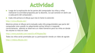 

Luego de la explicación de las partes del computador los niños y niñas
realizaran la actividad propuesta por la docente, la cual consiste en darle uso
a cada parte del computador .



Cada niño pintara el dibujo que mas le llame la atención

http://circo.dibujos.net/
Mientras pintan el dibujo será evaluado cada niño preguntándole que parte del
computador esta usando ira adquiriendo caritas felices si responde
correctamente. además se observara un video llamativo para los niños en donde
les resume lo visto en clase
http://www.youtube.com/watch?v=NTWjqAos76U
Todos los niños serán premiados por su participación viendo un video de agrado
http://videos.dibujos.net/

 