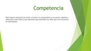 Competencia
Este espacio educativo te invita a conocer la computadora y sus partes, además a
reflexionar ante todo lo que queremos que aprendan los niños que sea un proceso
de aprendizaje

 